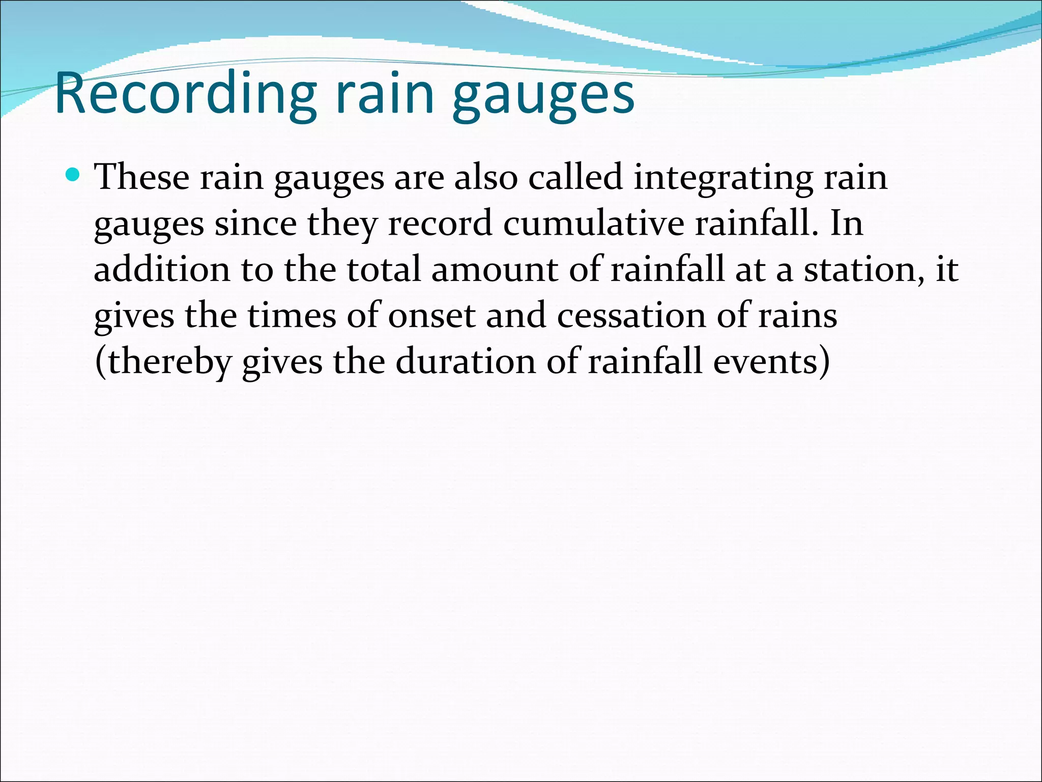 Recording rain gauges These rain gauges are also called integrating rain gauges since they record cumulative rainfall. In addition to the total amount of rainfall at a station, it gives the times of onset and cessation of rains (thereby gives the duration of rainfall events) 
