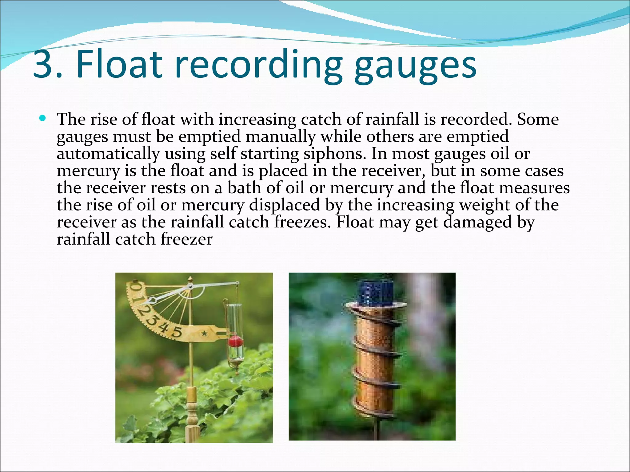 3. Float recording gauges The rise of float with increasing catch of rainfall is recorded. Some gauges must be emptied manually while others are emptied automatically using self starting siphons. In most gauges oil or mercury is the float and is placed in the receiver, but in some cases the receiver rests on a bath of oil or mercury and the float measures the rise of oil or mercury displaced by the increasing weight of the receiver as the rainfall catch freezes. Float may get damaged by rainfall catch freezer 