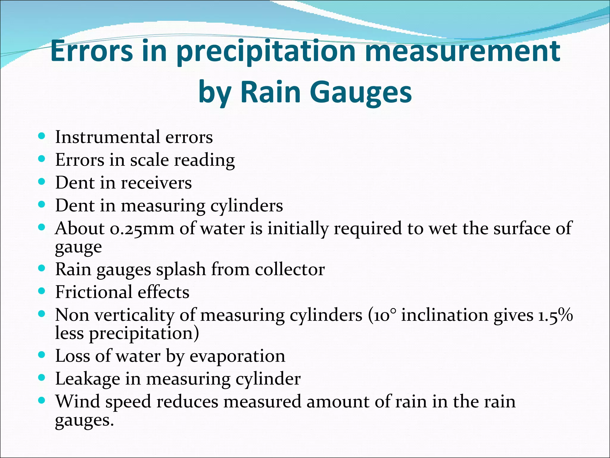 Errors in precipitation measurement by Rain Gauges Instrumental errors Errors in scale reading Dent in receivers Dent in measuring cylinders About 0.25mm of water is initially required to wet the surface of gauge Rain gauges splash from collector Frictional effects Non verticality of measuring cylinders (10° inclination gives 1.5% less precipitation) Loss of water by evaporation Leakage in measuring cylinder Wind speed reduces measured amount of rain in the rain gauges. 