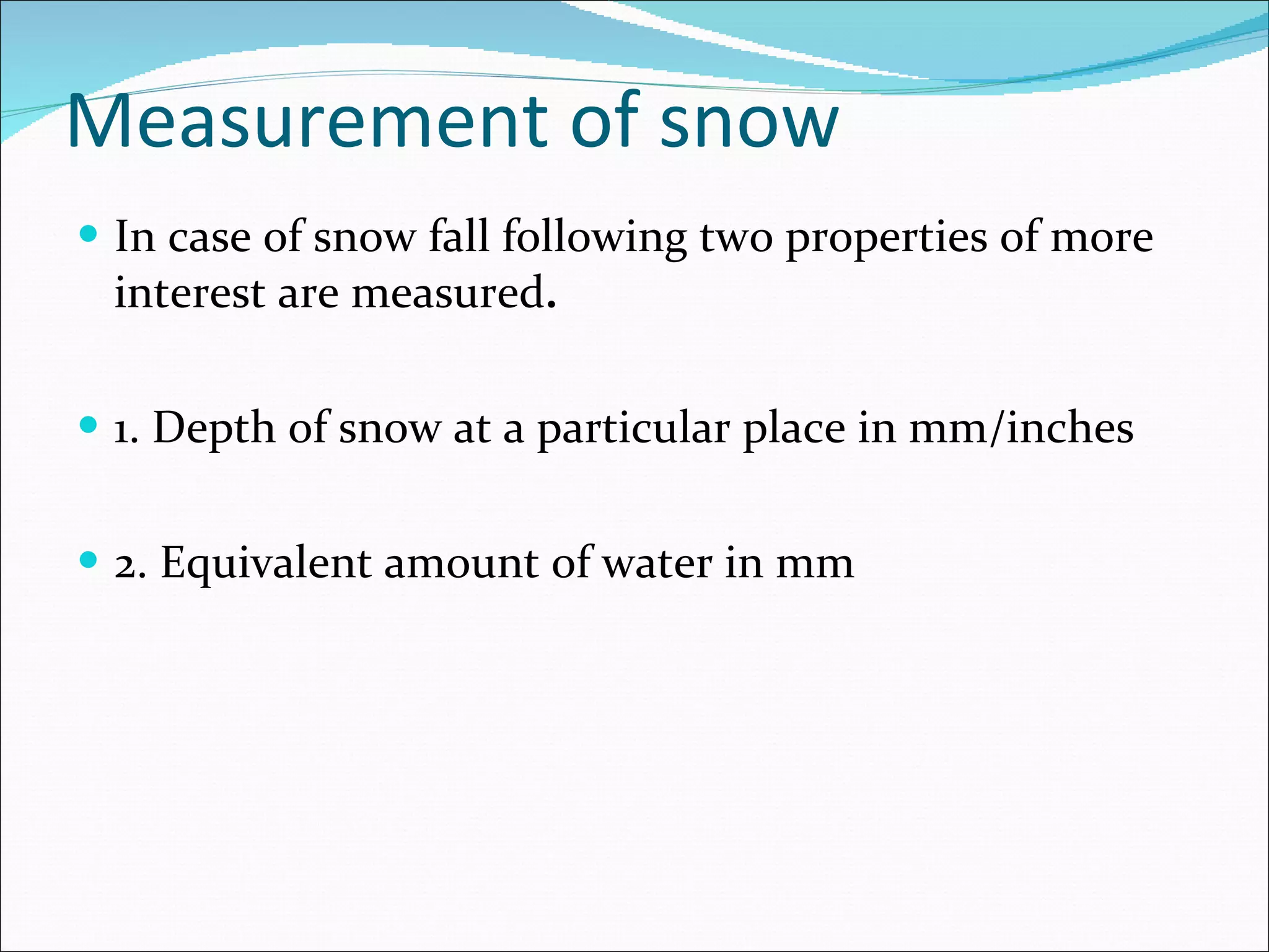 Measurement of snow In case of snow fall following two properties of more interest are measured . 1. Depth of snow at a particular place in mm/inches 2. Equivalent amount of water in mm 