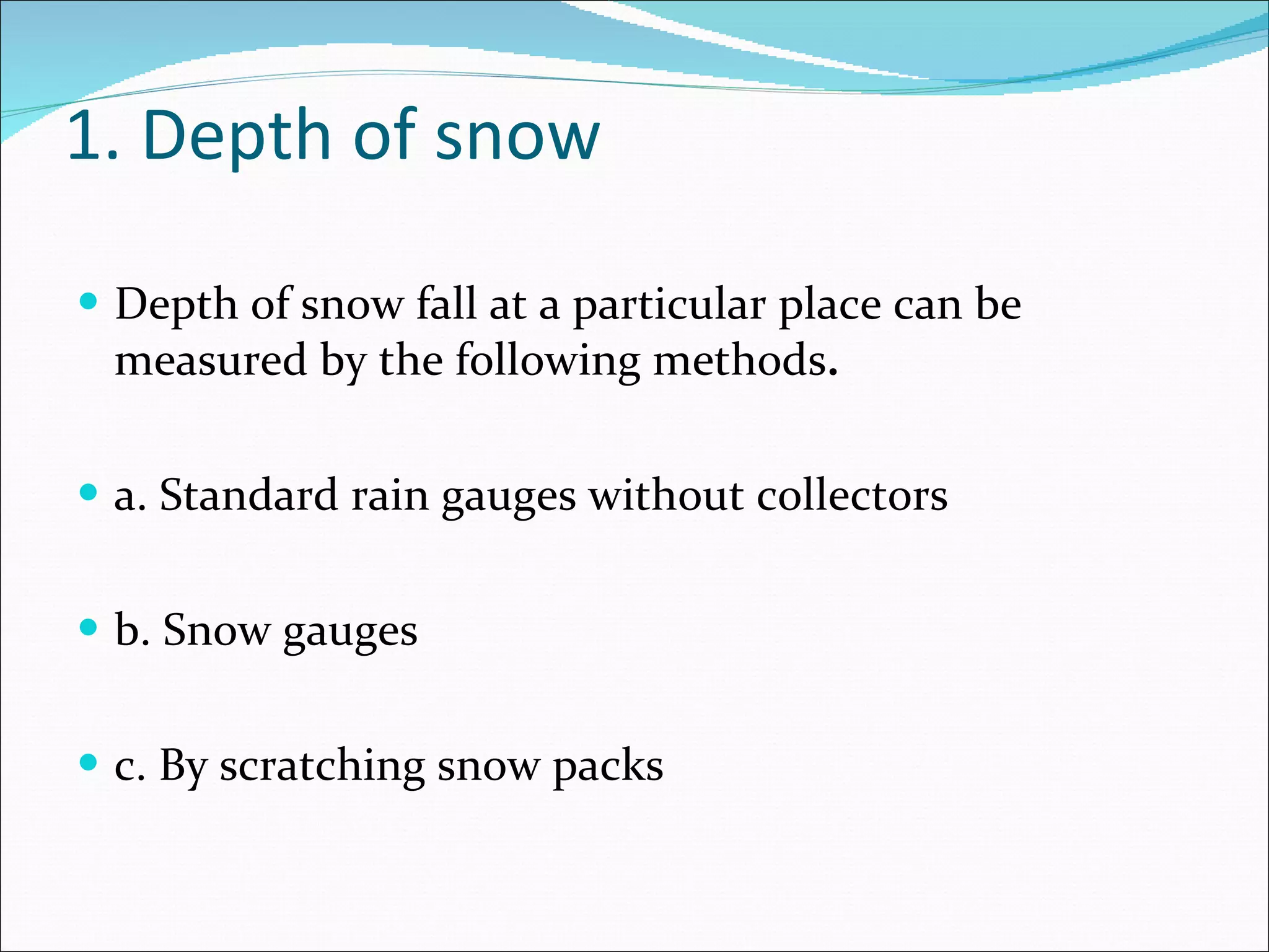 1. Depth of snow  Depth of snow fall at a particular place can be measured by the following methods . a. Standard rain gauges without collectors b. Snow gauges c. By scratching snow packs 