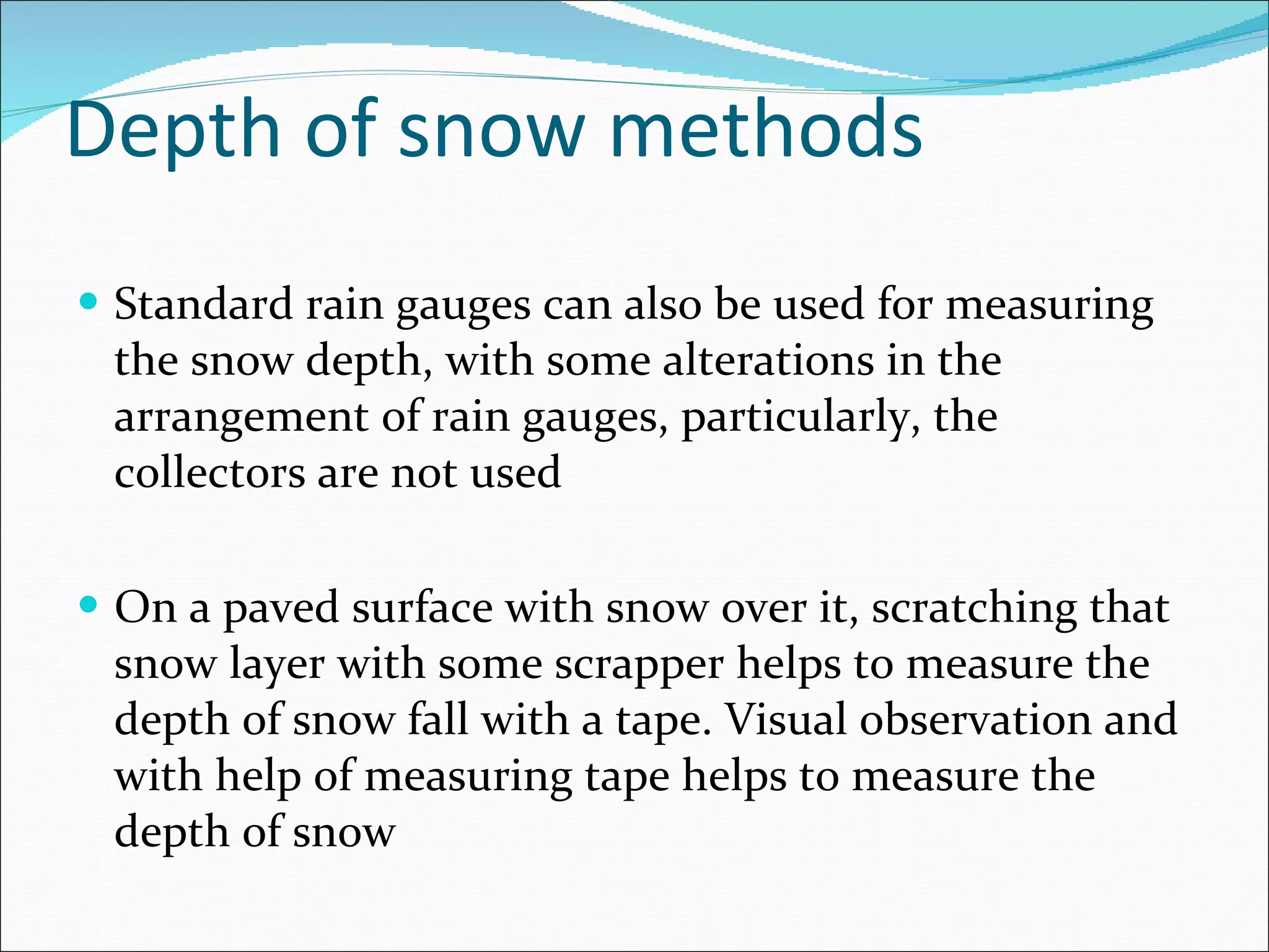 Depth of snow methods Standard rain gauges can also be used for measuring the snow depth, with some alterations in the arrangement of rain gauges, particularly, the collectors are not used  On a paved surface with snow over it, scratching that snow layer with some scrapper helps to measure the depth of snow fall with a tape. Visual observation and with help of measuring tape helps to measure the depth of snow 
