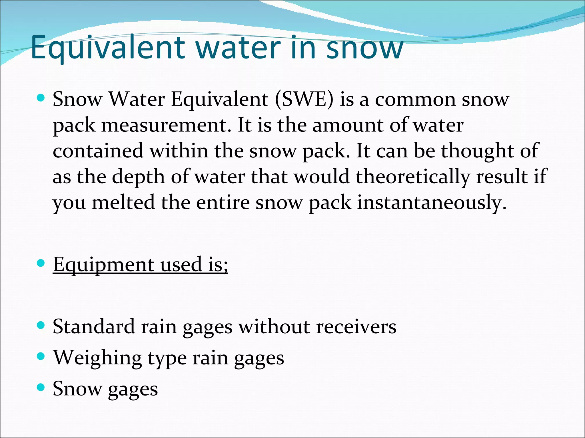 Equivalent water in snow Snow Water Equivalent (SWE) is a common snow pack measurement. It is the amount of water contained within the snow pack. It can be thought of as the depth of water that would theoretically result if you melted the entire snow pack instantaneously. Equipment used is; Standard rain gages without receivers Weighing type rain gages Snow gages 