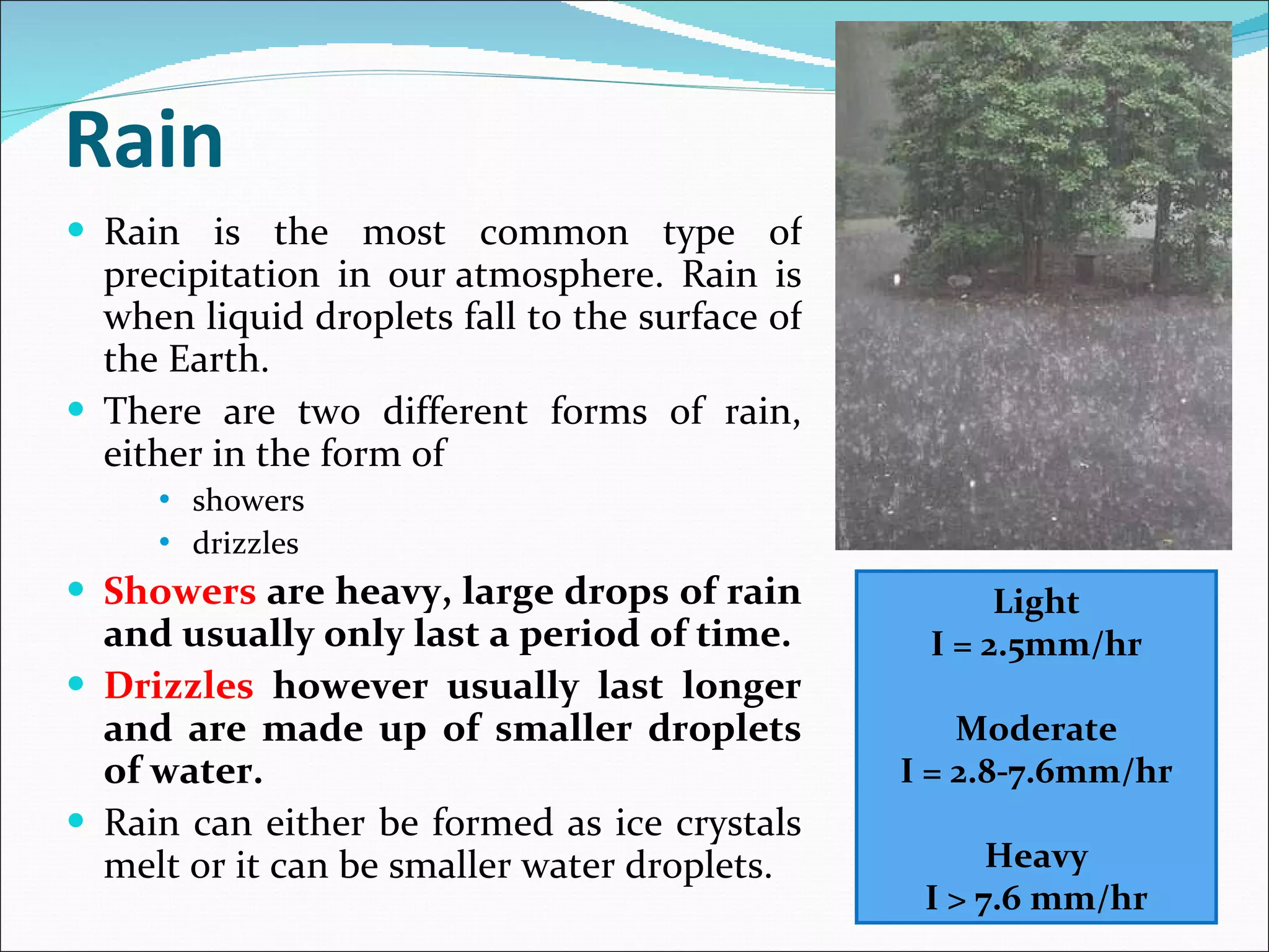 Rain Rain is the most common type of precipitation in our atmosphere. Rain is when liquid droplets fall to the surface of the Earth.  There are two different forms of rain, either in the form of  showers  drizzles Showers  are heavy, large drops of rain and usually only last a period of time.  Drizzles  however usually last longer and are made up of smaller droplets of water.  Rain can either be formed as ice crystals melt or it can be smaller water droplets. Light I = 2.5mm/hr Moderate I = 2.8-7.6mm/hr Heavy I > 7.6 mm/hr 