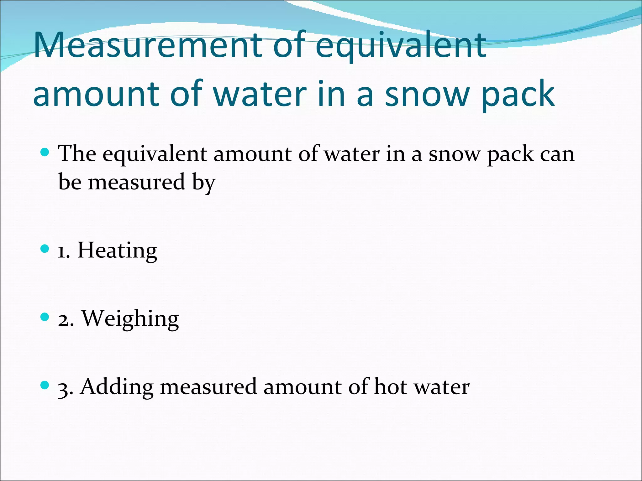 Measurement of equivalent amount of water in a snow pack  The equivalent amount of water in a snow pack can be measured by 1. Heating 2. Weighing 3. Adding measured amount of hot water 