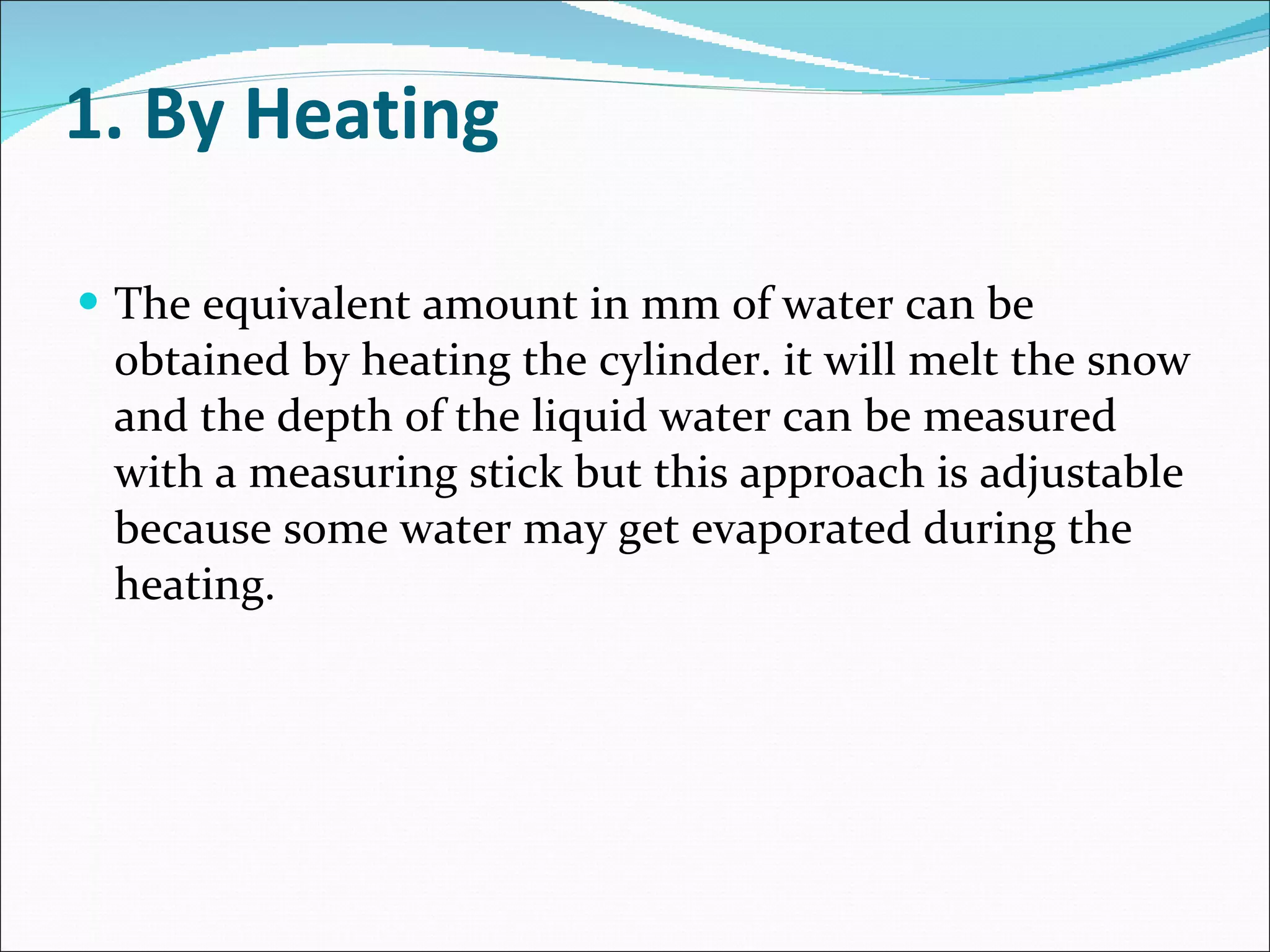 1. By Heating The equivalent amount in mm of water can be obtained by heating the cylinder. it will melt the snow and the depth of the liquid water can be measured with a measuring stick but this approach is adjustable because some water may get evaporated during the heating. 