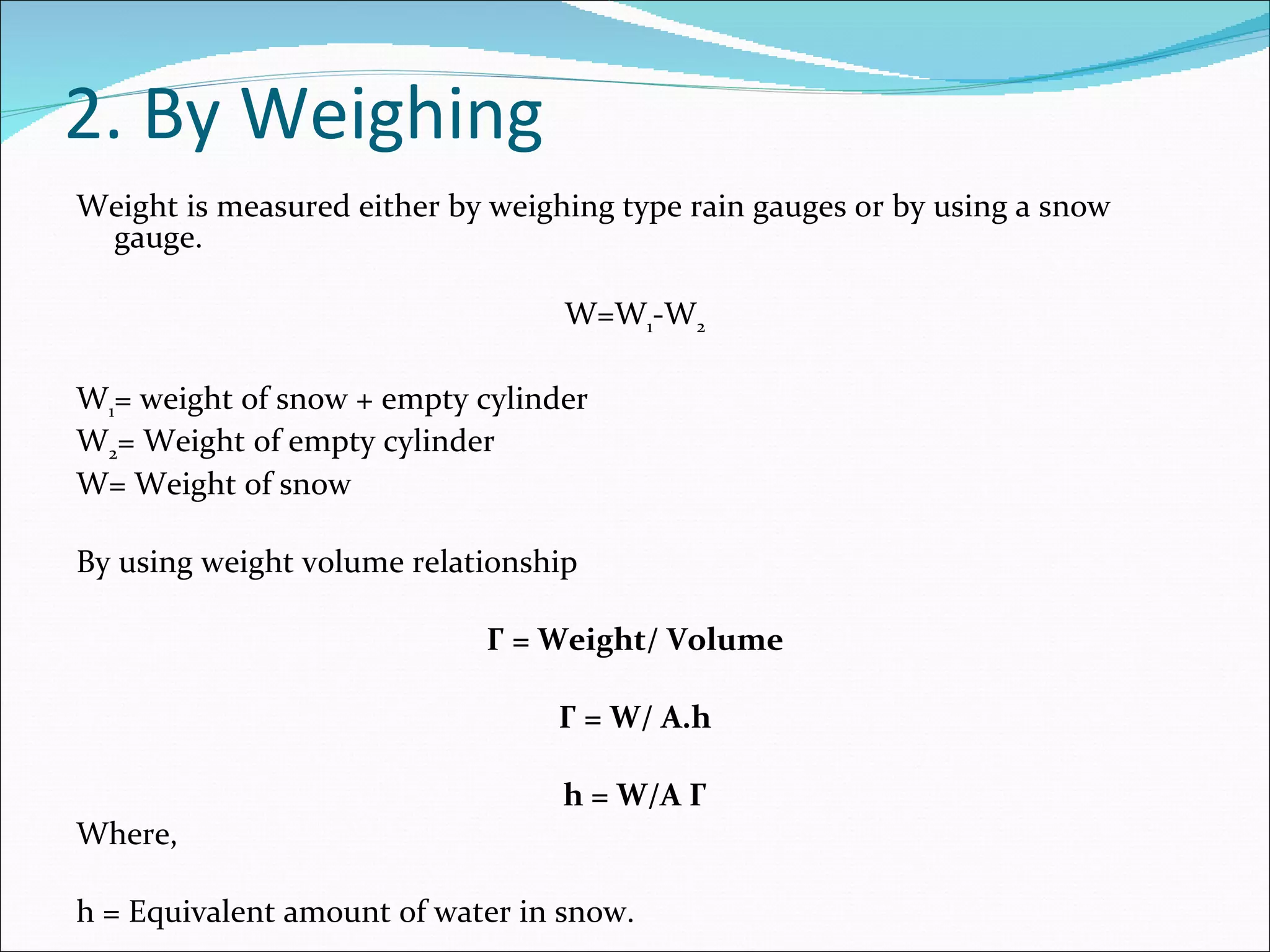 2. By Weighing Weight is measured either by weighing type rain gauges or by using a snow gauge. W=W 1 -W 2   W 1 = weight of snow + empty cylinder W 2 = Weight of empty cylinder W= Weight of snow   By using weight volume relationship   Γ = Weight/ Volume   Γ = W/ A.h   h = W/A Γ Where,   h = Equivalent amount of water in snow. 