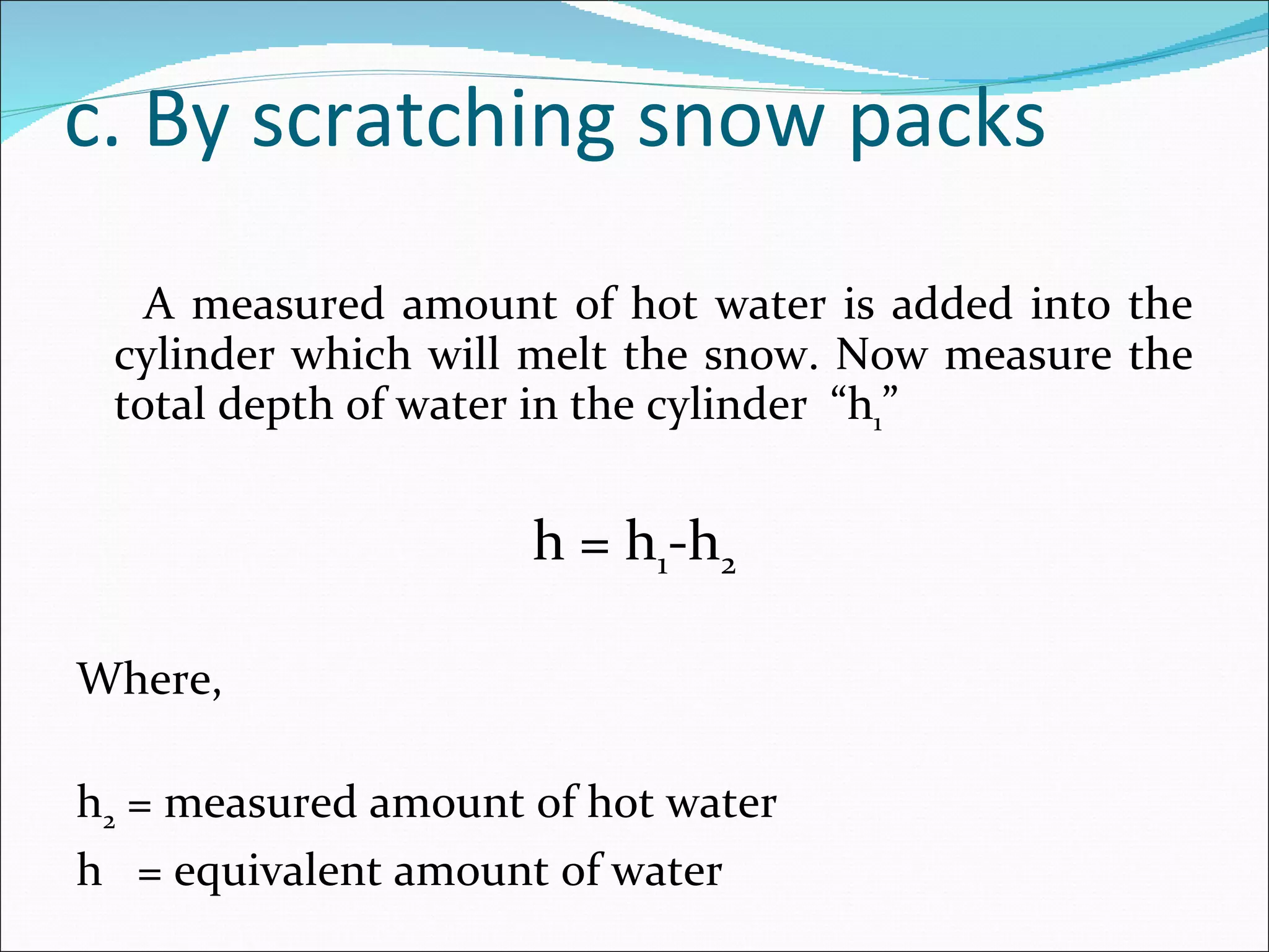 c. By scratching snow packs A measured amount of hot water is added into the cylinder which will melt the snow. Now measure the total depth of water in the cylinder  “h 1 ”   h = h 1 -h 2   Where,   h 2  = measured amount of hot water h  = equivalent amount of water 