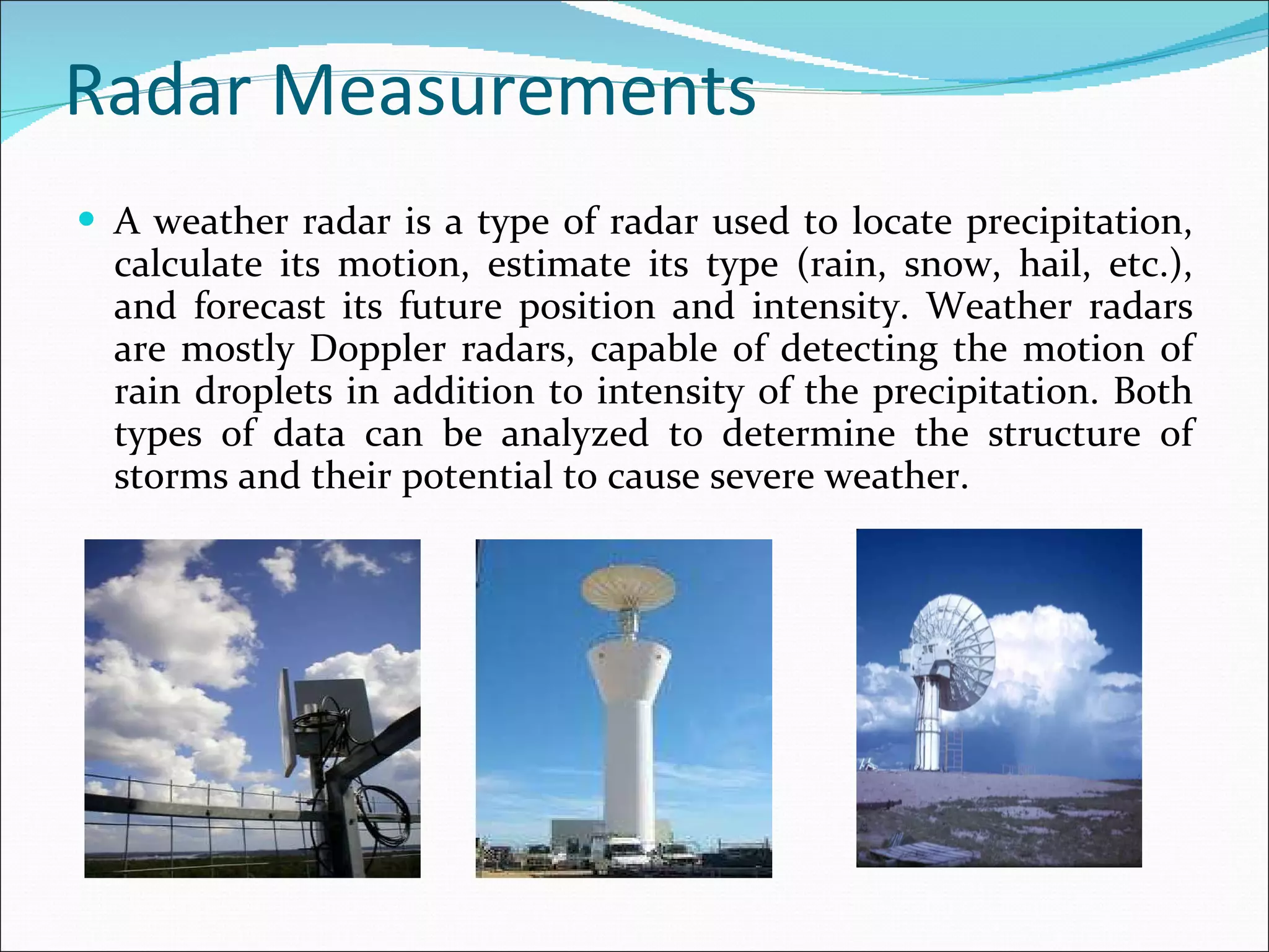 Radar Measurements A weather radar is a type of radar used to locate precipitation, calculate its motion, estimate its type (rain, snow, hail, etc.), and forecast its future position and intensity. Weather radars are mostly Doppler radars, capable of detecting the motion of rain droplets in addition to intensity of the precipitation. Both types of data can be analyzed to determine the structure of storms and their potential to cause severe weather.  