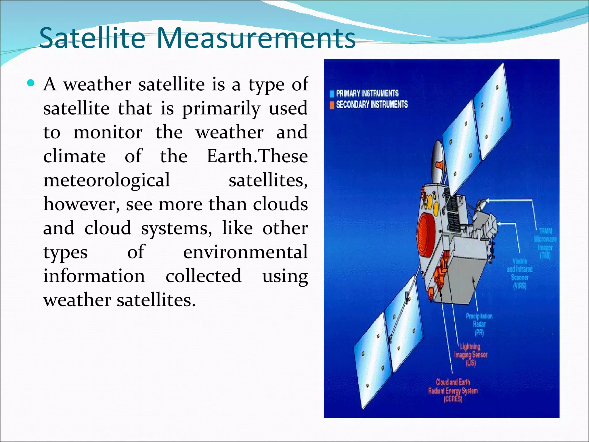 Satellite   Measurements A weather satellite is a type of satellite that is primarily used to monitor the weather and climate of the Earth.These meteorological satellites, however, see more than clouds and cloud systems, like other types of environmental information collected using weather satellites. 