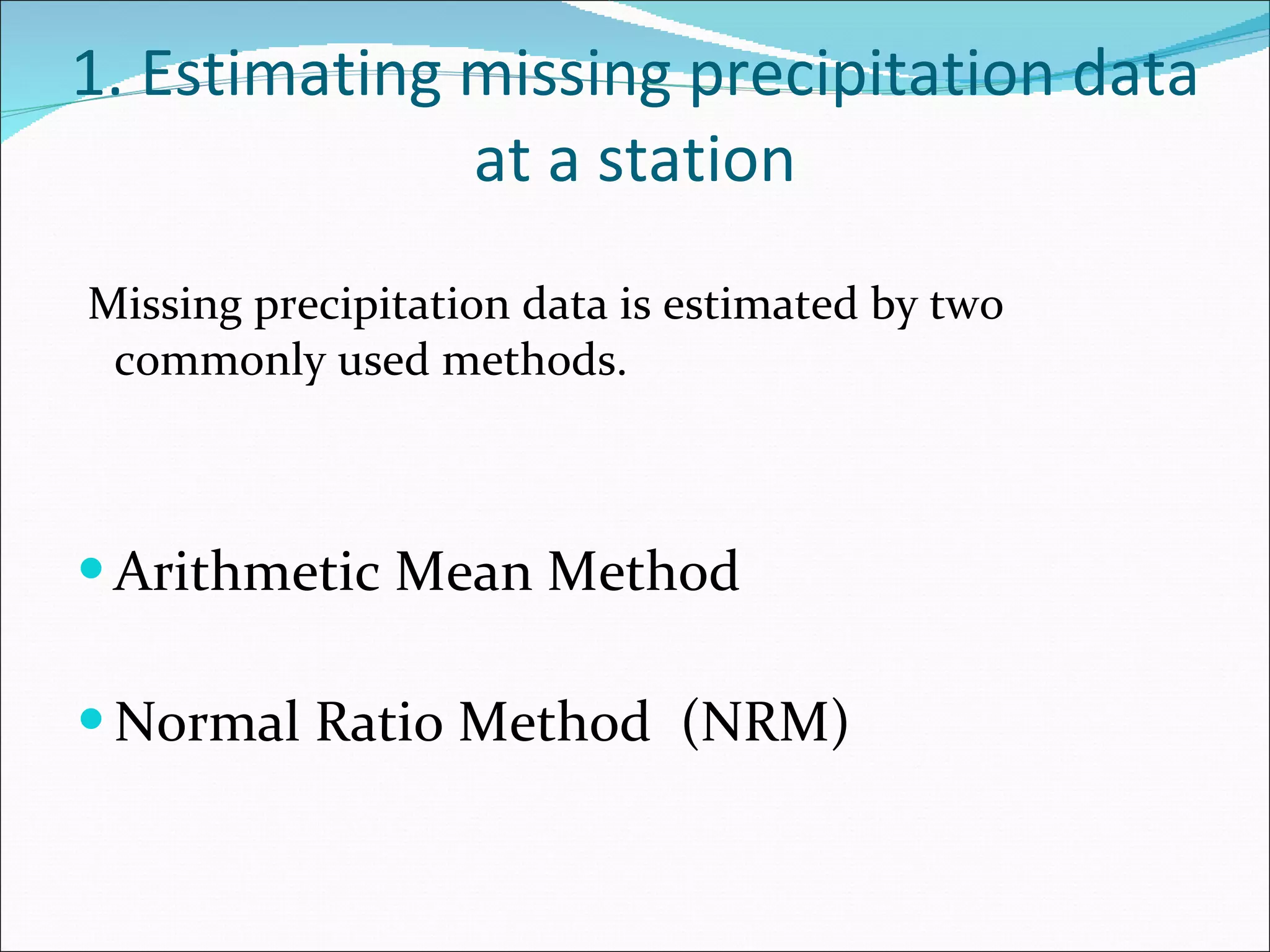 1. Estimating missing precipitation data at a station Missing precipitation data is estimated by two commonly used methods. Arithmetic Mean Method Normal Ratio Method  (NRM) 