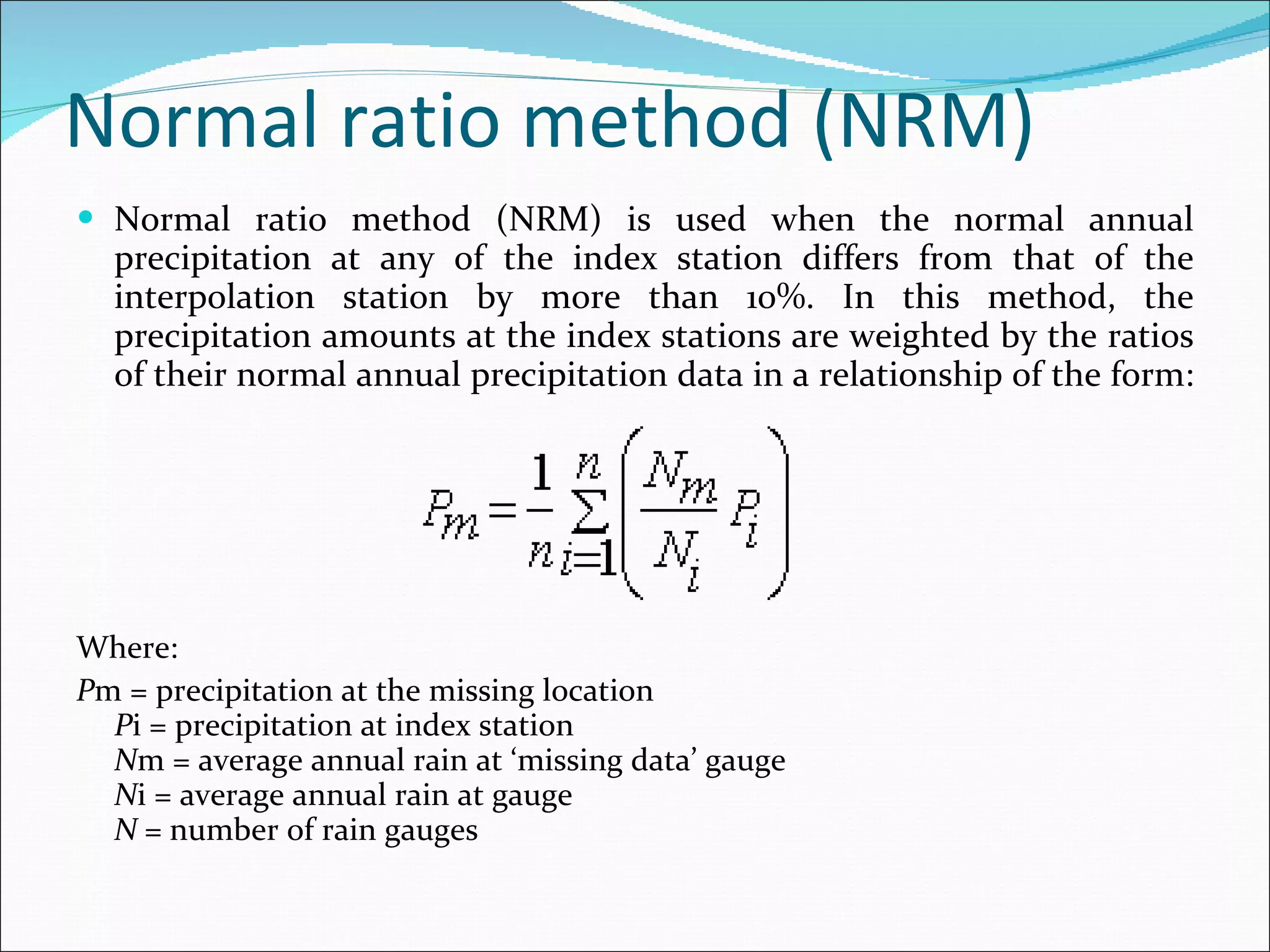 Normal ratio method (NRM) Normal ratio method (NRM) is used when the normal annual precipitation at any of the index station differs from that of the interpolation station by more than 10%. In this method, the precipitation amounts at the index stations are weighted by the ratios of their normal annual precipitation data in a relationship of the form:  Where: P m = precipitation at the missing location P i = precipitation at index station N m = average annual rain at ‘missing data’ gauge N i = average annual rain at gauge N =  number of rain gauges 