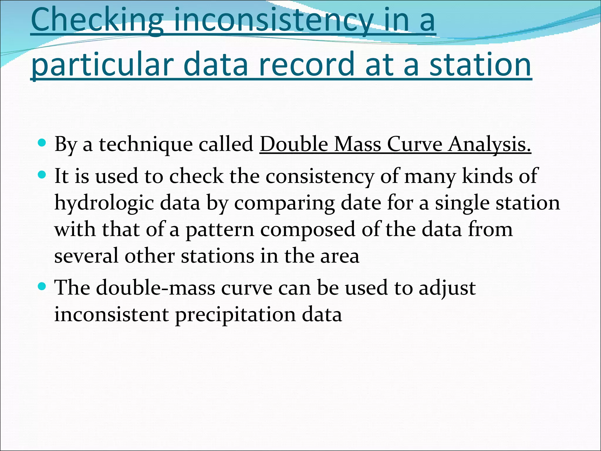 Checking inconsistency in a particular data record at a station By a technique called  Double Mass Curve Analysis. It is used to check the consistency of many kinds of hydrologic data by comparing date for a single station with that of a pattern composed of the data from several other stations in the area The double-mass curve can be used to adjust inconsistent precipitation data 
