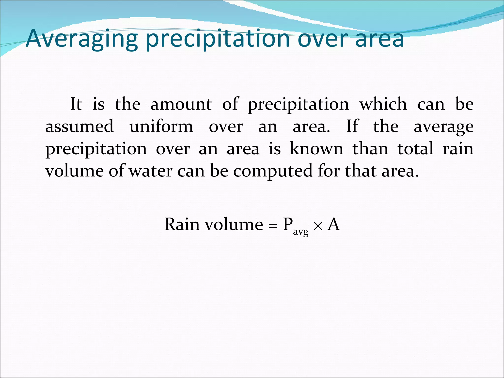 Averaging precipitation over area It is the amount of precipitation which can be assumed uniform over an area. If the average precipitation over an area is known than total rain volume of water can be computed for that area. Rain volume = P avg  × A   