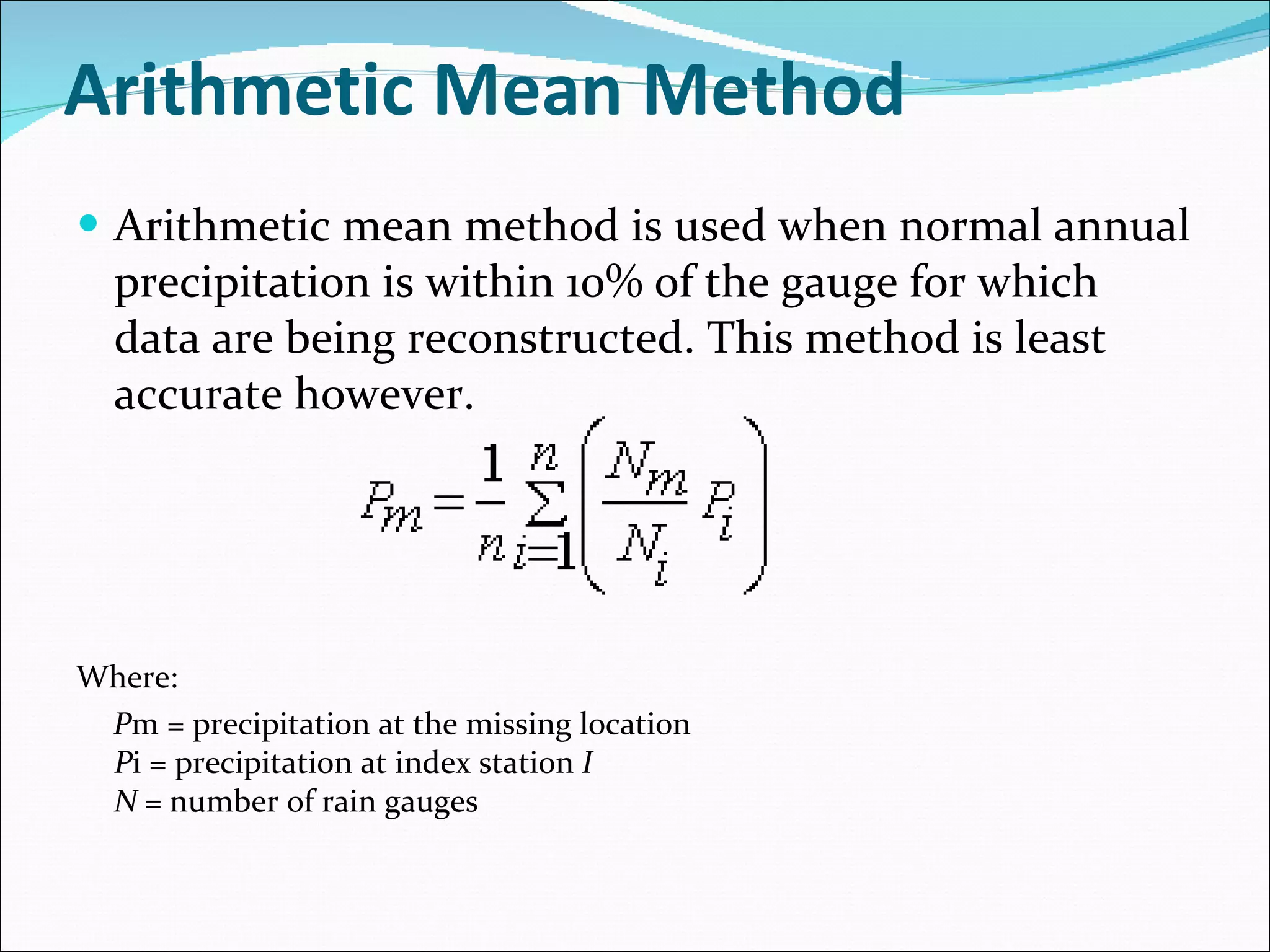 Arithmetic Mean Method Arithmetic mean method is used when normal annual precipitation is within 10% of the gauge for which data are being reconstructed. This method is least accurate however. Where:  P m = precipitation at the missing location P i = precipitation at index station  I N =  number of rain gauges 