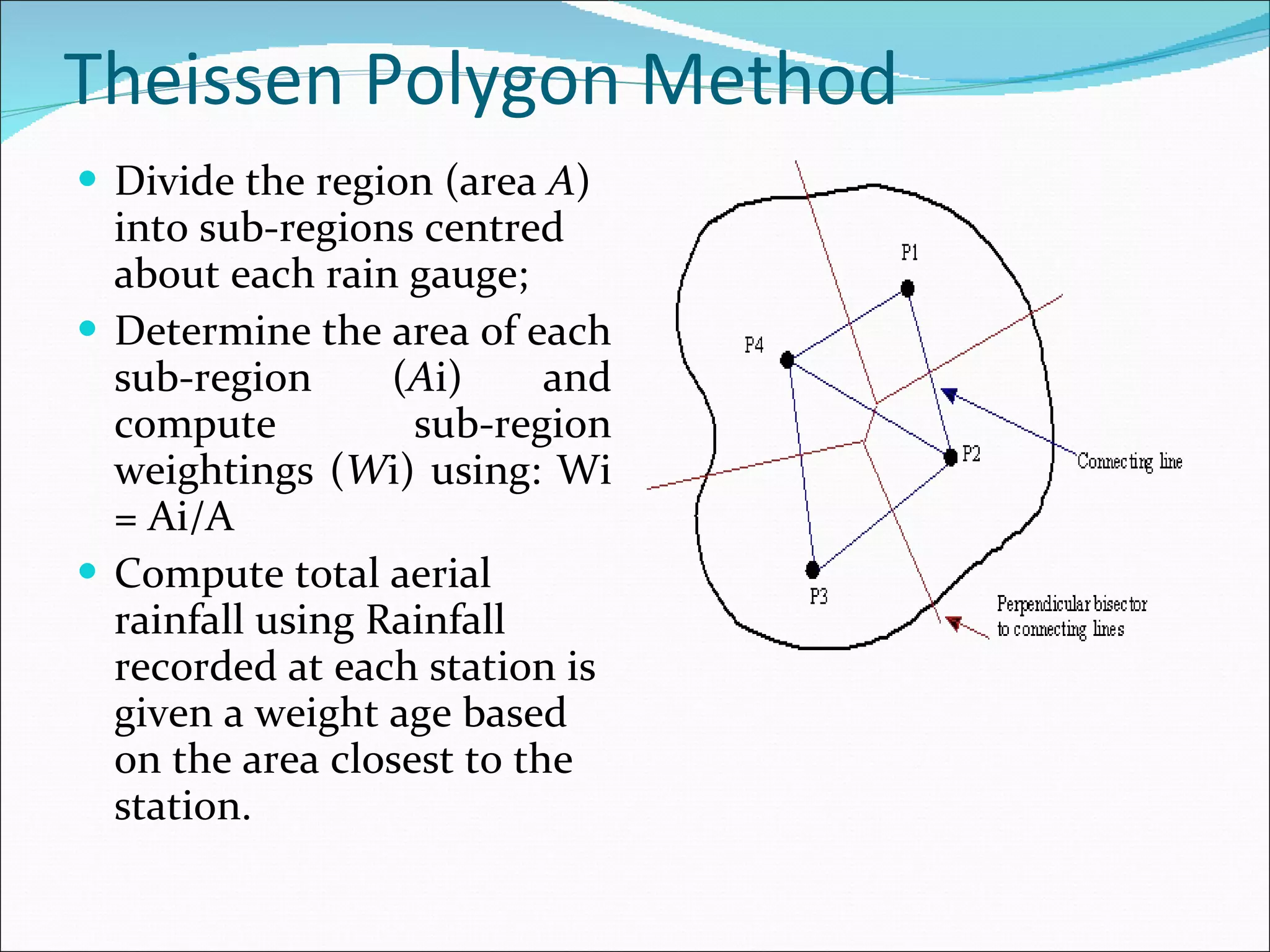 Theissen Polygon Method Divide the region (area  A ) into sub-regions centred about each rain gauge;  Determine the area of each sub-region ( A i) and compute sub-region weightings ( W i) using: Wi = Ai/A  Compute total aerial rainfall using Rainfall recorded at each station is given a weight age based on the area closest to the station. 