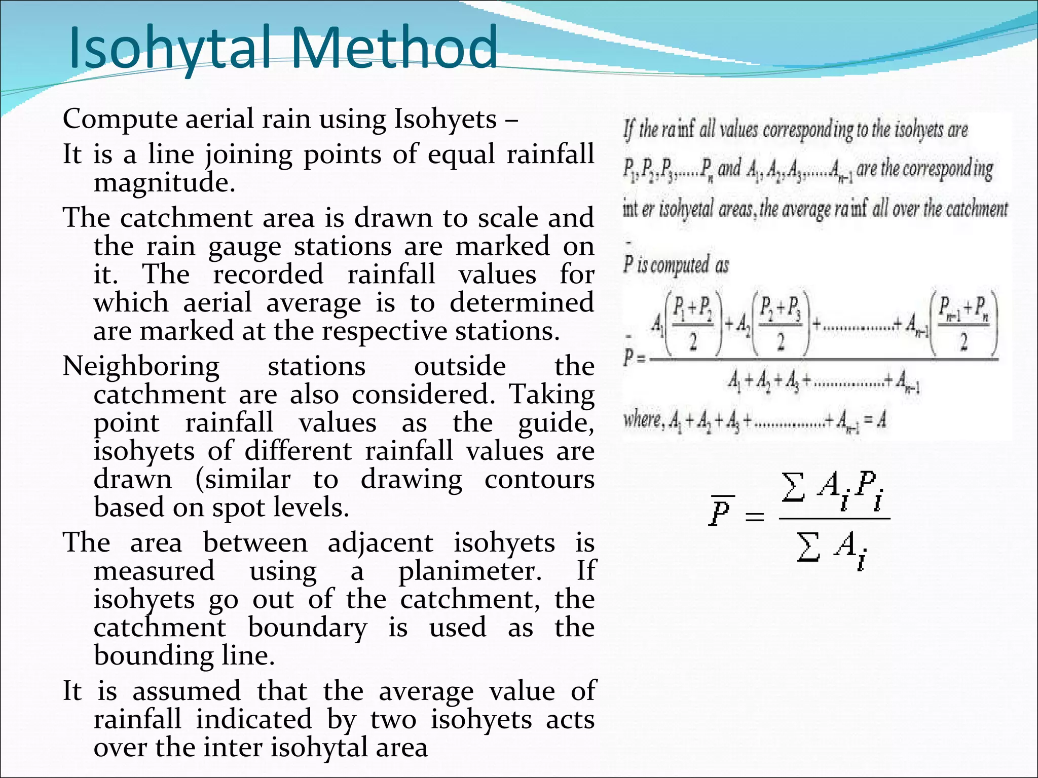 Isohytal Method  Compute aerial rain using   Isohyets –  It is a line joining points of equal rainfall magnitude.  The catchment area is drawn to scale and the rain gauge stations are marked on it. The recorded rainfall values for which aerial average is to determined are marked at the respective stations.  Neighboring stations outside the catchment are also considered. Taking point rainfall values as the guide, isohyets of different rainfall values are drawn (similar to drawing contours based on spot levels. The area between adjacent isohyets is measured using a planimeter. If isohyets go out of the catchment, the catchment boundary is used as the bounding line.  It is assumed that the average value of rainfall indicated by two isohyets acts over the inter isohytal area 
