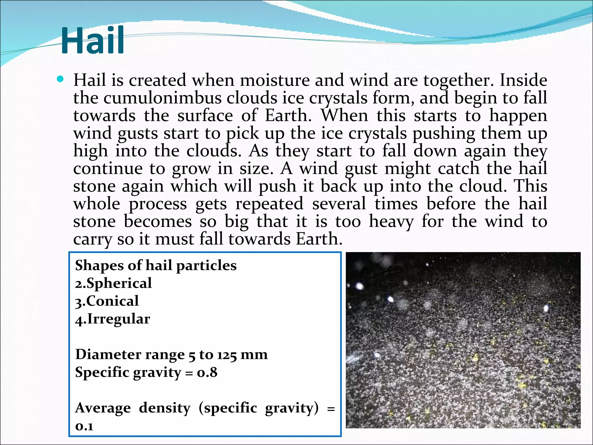 Hail Hail is created when moisture and wind are together. Inside the cumulonimbus clouds ice crystals form, and begin to fall towards the surface of Earth. When this starts to happen wind gusts start to pick up the ice crystals pushing them up high into the clouds. As they start to fall down again they continue to grow in size. A wind gust might catch the hail stone again which will push it back up into the cloud. This whole process gets repeated several times before the hail stone becomes so big that it is too heavy for the wind to carry so it must fall towards Earth. Shapes of hail particles Spherical Conical Irregular Diameter range 5 to 125 mm Specific gravity = 0.8 Average density (specific gravity) = 0.1 
