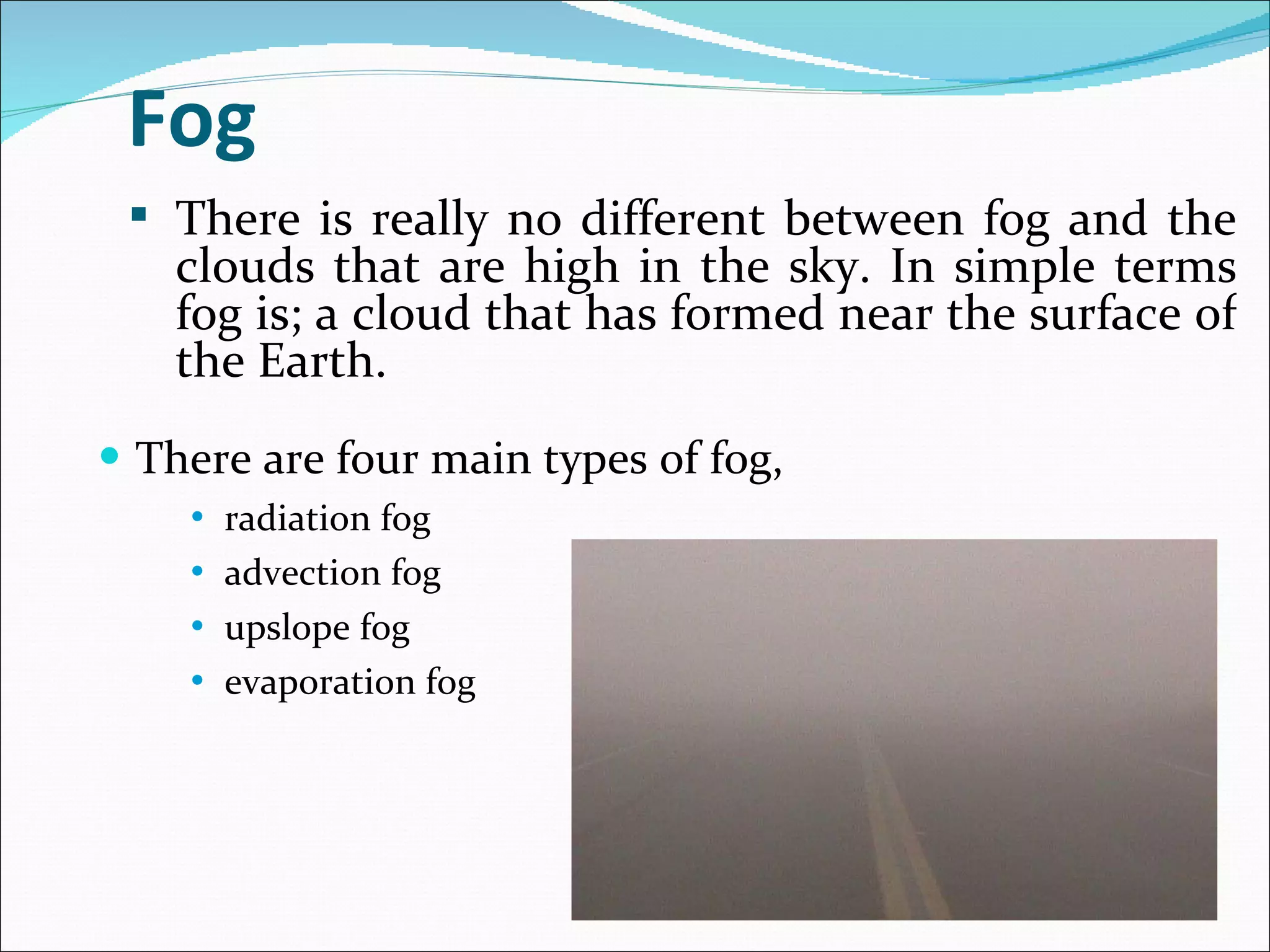 Fog There are four main types of fog,  radiation fog advection fog upslope fog evaporation fog There is really no different between fog and the clouds that are high in the sky. In simple terms fog is; a cloud that has formed near the surface of the Earth.  