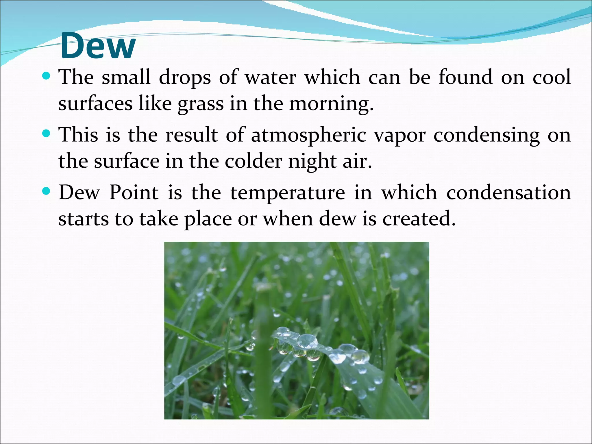 Dew The small drops of water which can be found on cool surfaces like grass in the morning.  This is the result of atmospheric vapor condensing on the surface in the colder night air.  Dew Point is the temperature in which condensation starts to take place or when dew is created. 