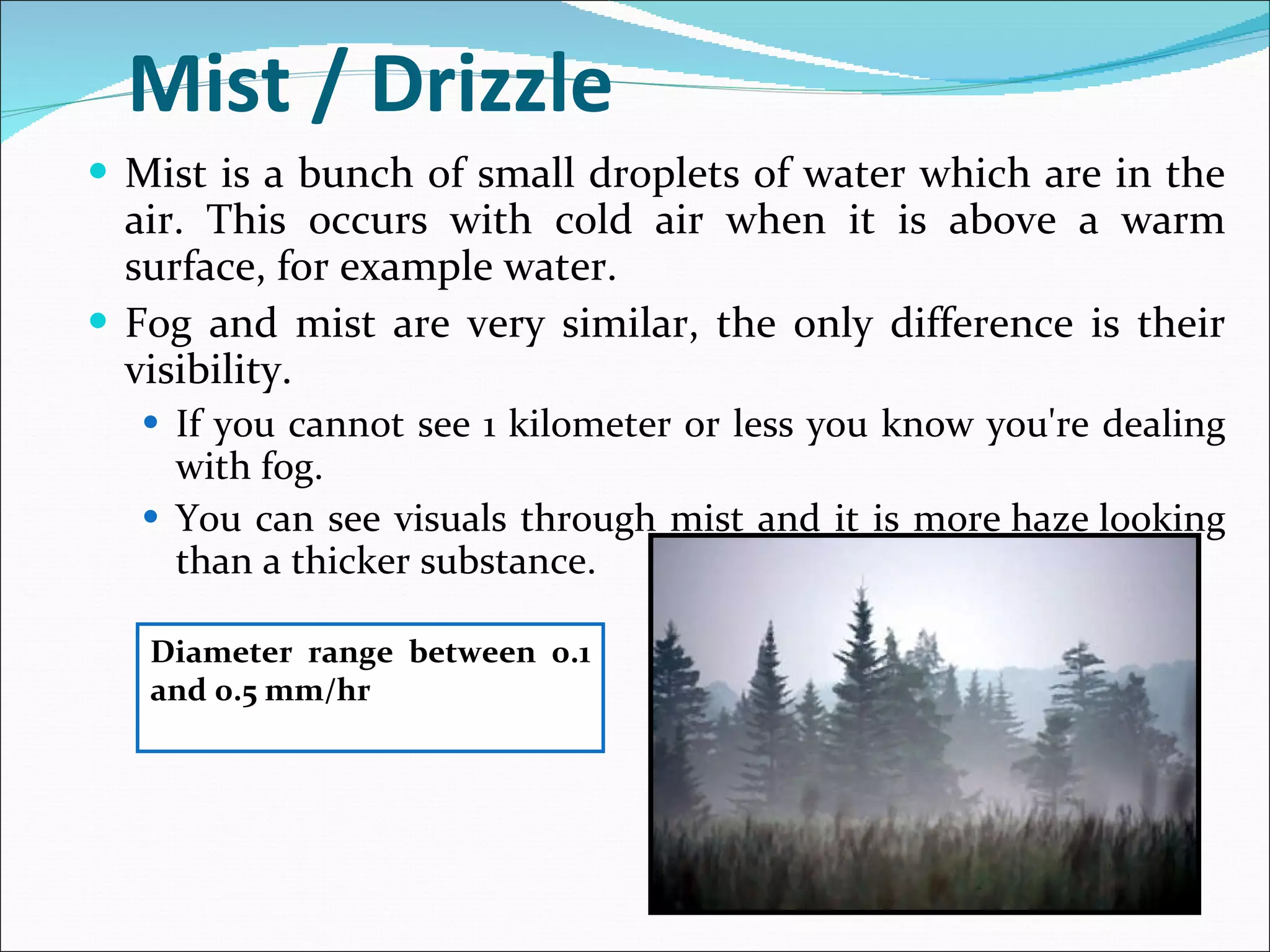 Mist / Drizzle Mist is a bunch of small droplets of water which are in the air. This occurs with cold air when it is above a warm surface, for example water.  Fog and mist are very similar, the only difference is their visibility.  If you cannot see 1 kilometer or less you know you're dealing with fog.  You can see visuals through mist and it is more haze looking than a thicker substance. Diameter range between 0.1 and 0.5 mm/hr 