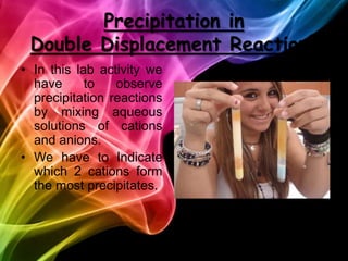 Precipitationin   DoubleDisplacementReactionsIn this lab activitywe have to observe precipitation reactions by mixing aqueous solutions of cations and anions. We have to Indicate which 2 cations form the most precipitates.