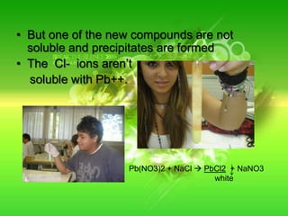 But one of the new compounds are not soluble and precipitates are formedThe Cl-  ions aren’t     soluble with Pb++.Pb(NO3)2 + NaCl PbCl2  + NaNO3white