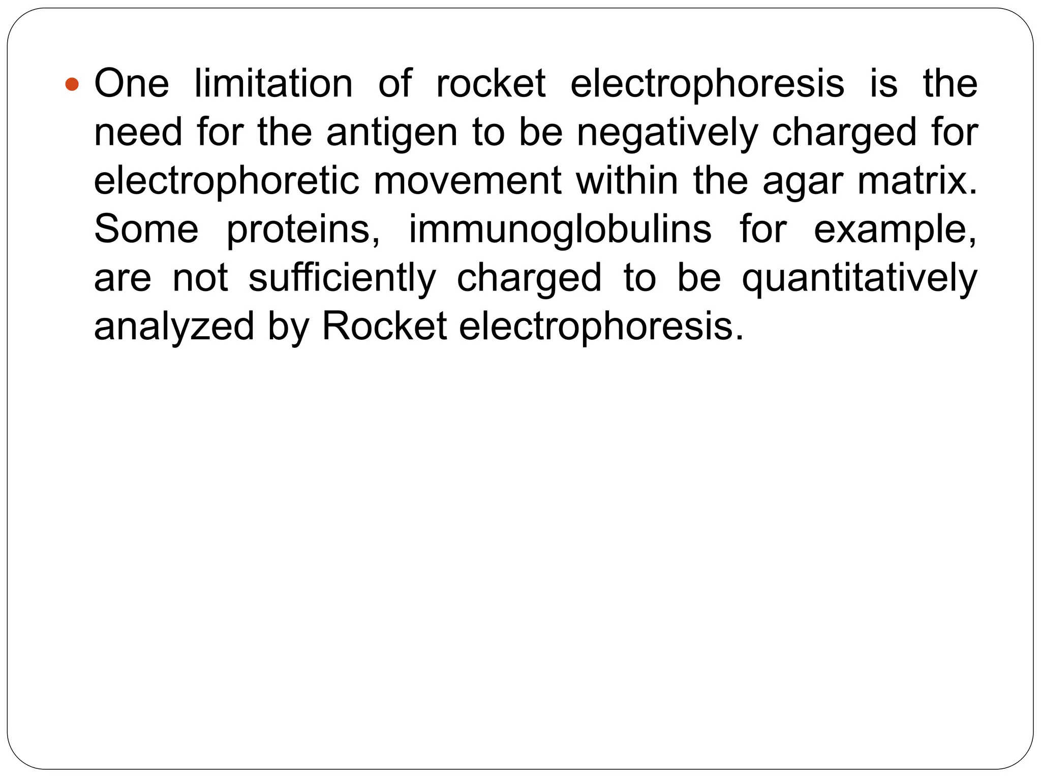  One limitation of rocket electrophoresis is the
need for the antigen to be negatively charged for
electrophoretic movement within the agar matrix.
Some proteins, immunoglobulins for example,
are not sufficiently charged to be quantitatively
analyzed by Rocket electrophoresis.
 