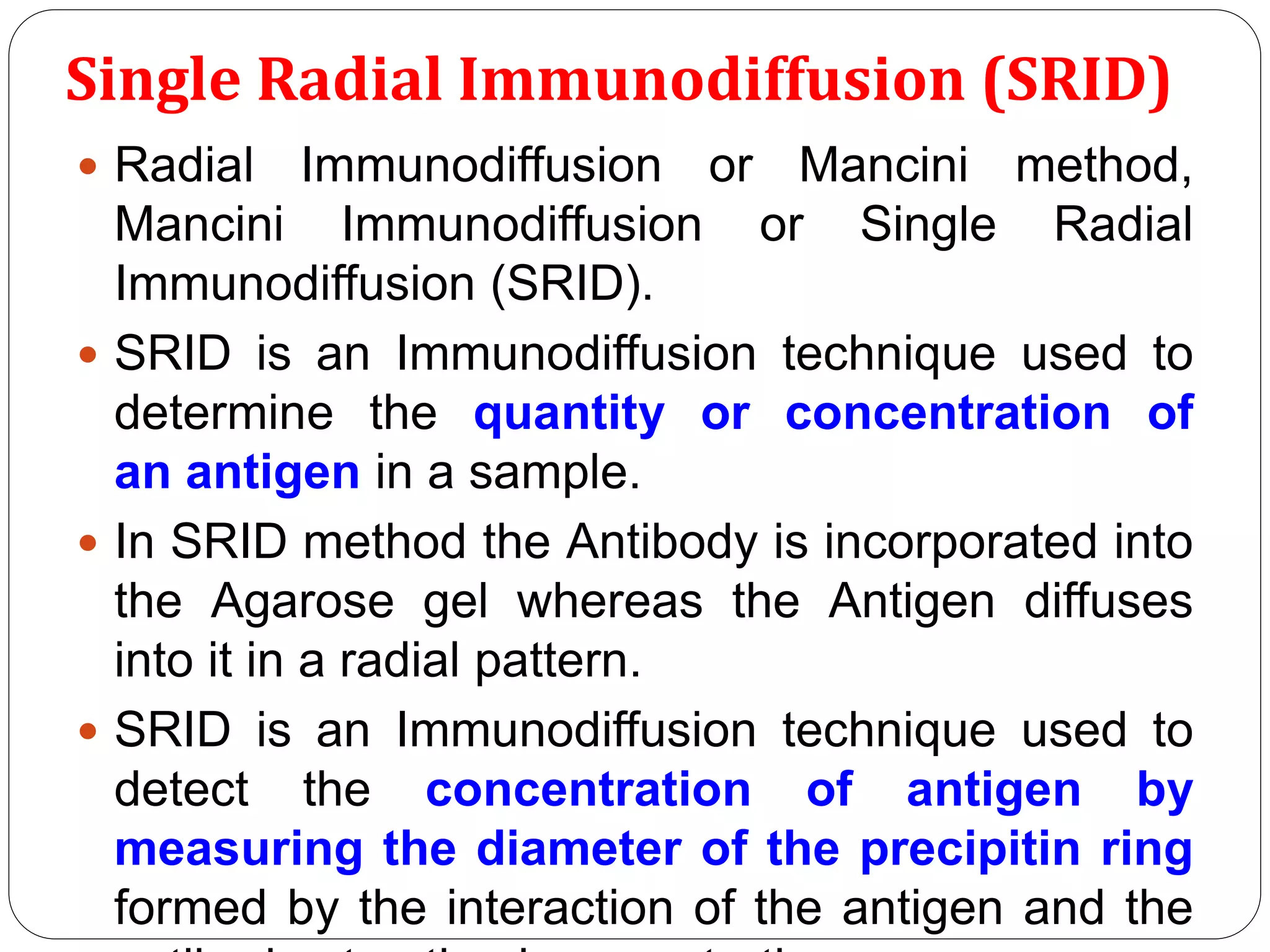 Single Radial Immunodiffusion (SRID)
 Radial Immunodiffusion or Mancini method,
Mancini Immunodiffusion or Single Radial
Immunodiffusion (SRID).
 SRID is an Immunodiffusion technique used to
determine the quantity or concentration of
an antigen in a sample.
 In SRID method the Antibody is incorporated into
the Agarose gel whereas the Antigen diffuses
into it in a radial pattern.
 SRID is an Immunodiffusion technique used to
detect the concentration of antigen by
measuring the diameter of the precipitin ring
formed by the interaction of the antigen and the
 