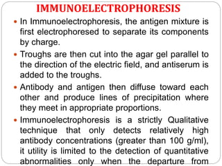 IMMUNOELECTROPHORESIS
 In Immunoelectrophoresis, the antigen mixture is
first electrophoresed to separate its components
by charge.
 Troughs are then cut into the agar gel parallel to
the direction of the electric field, and antiserum is
added to the troughs.
 Antibody and antigen then diffuse toward each
other and produce lines of precipitation where
they meet in appropriate proportions.
 Immunoelectrophoresis is a strictly Qualitative
technique that only detects relatively high
antibody concentrations (greater than 100 g/ml),
it utility is limited to the detection of quantitative
abnormalities only when the departure from
 