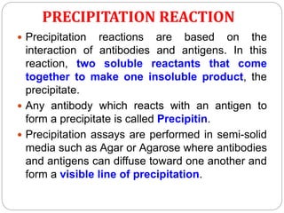 PRECIPITATION REACTION
 Precipitation reactions are based on the
interaction of antibodies and antigens. In this
reaction, two soluble reactants that come
together to make one insoluble product, the
precipitate.
 Any antibody which reacts with an antigen to
form a precipitate is called Precipitin.
 Precipitation assays are performed in semi-solid
media such as Agar or Agarose where antibodies
and antigens can diffuse toward one another and
form a visible line of precipitation.
 