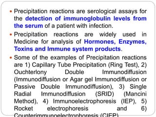  Precipitation reactions are serological assays for
the detection of immunoglobulin levels from
the serum of a patient with infection.
 Precipitation reactions are widely used in
Medicine for analysis of Hormones, Enzymes,
Toxins and Immune system products.
 Some of the examples of Precipitation reactions
are 1) Capillary Tube Precipitation (Ring Test), 2)
Ouchterlony Double Immunodiffusion
(Immunodiffusion or Agar gel Immunodiffusion or
Passive Double Immunodiffusion), 3) Single
Radial Immunodiffusion (SRID) (Mancini
Method), 4) Immunoelectrophoresis (IEP), 5)
Rocket electrophoresis and 6)
 
