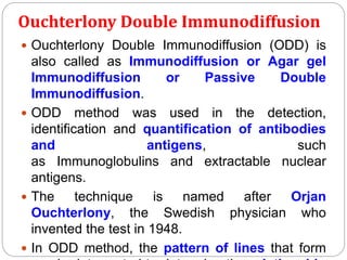 Ouchterlony Double Immunodiffusion
 Ouchterlony Double Immunodiffusion (ODD) is
also called as Immunodiffusion or Agar gel
Immunodiffusion or Passive Double
Immunodiffusion.
 ODD method was used in the detection,
identification and quantification of antibodies
and antigens, such
as Immunoglobulins and extractable nuclear
antigens.
 The technique is named after Orjan
Ouchterlony, the Swedish physician who
invented the test in 1948.
 In ODD method, the pattern of lines that form
 
