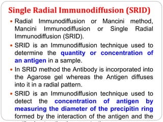 Single Radial Immunodiffusion (SRID)
 Radial Immunodiffusion or Mancini method,
Mancini Immunodiffusion or Single Radial
Immunodiffusion (SRID).
 SRID is an Immunodiffusion technique used to
determine the quantity or concentration of
an antigen in a sample.
 In SRID method the Antibody is incorporated into
the Agarose gel whereas the Antigen diffuses
into it in a radial pattern.
 SRID is an Immunodiffusion technique used to
detect the concentration of antigen by
measuring the diameter of the precipitin ring
formed by the interaction of the antigen and the
 