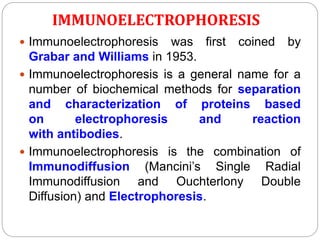 IMMUNOELECTROPHORESIS
 Immunoelectrophoresis was first coined by
Grabar and Williams in 1953.
 Immunoelectrophoresis is a general name for a
number of biochemical methods for separation
and characterization of proteins based
on electrophoresis and reaction
with antibodies.
 Immunoelectrophoresis is the combination of
Immunodiffusion (Mancini’s Single Radial
Immunodiffusion and Ouchterlony Double
Diffusion) and Electrophoresis.
 