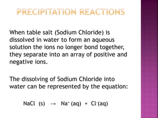When table salt (Sodium Chloride) is
dissolved in water to form an aqueous
solution the ions no longer bond together,
they separate into an array of positive and
negative ions.
The dissolving of Sodium Chloride into
water can be represented by the equation:
NaCl (s) → Na+ (aq) + Cl-(aq)
