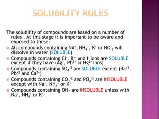 The solubility of compounds are based on a number of
rules . At this stage it is important to be aware and
exposed to these:
All compounds containing NA+, NH4
+, K+ or NO-
3 will
dissolve in water (SOLUBLE)
Compounds containing Cl-, Br- and I- ions are SOLUBLE
except if they have (Ag+, Pb2+ or Hg2+ ions)
Compounds containing SO4
-2 are SOLUBLE except (Ba+2,
Pb+2 and Ca2+)
Compounds containing CO3
-2 and PO4
-3 are INSOLUBLE
except with Na+, NH4
+ or K+
Compounds containing OH- are INSOLUBLE unless with
Na+, NH4
+ or K+