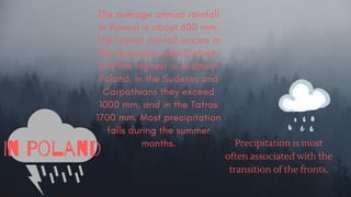 The average annual rainfall
in Poland is about 600 mm.
The lowest rainfall occurs in
the Kujawskie Lake District,
and the highest in southern
Poland. In the Sudetes and
Carpathians they exceed
1000 mm, and in the Tatras
1700 mm. Most precipitation
falls during the summer
months.
In Poland Precipitation is most
often associated with the
transition of the fronts.