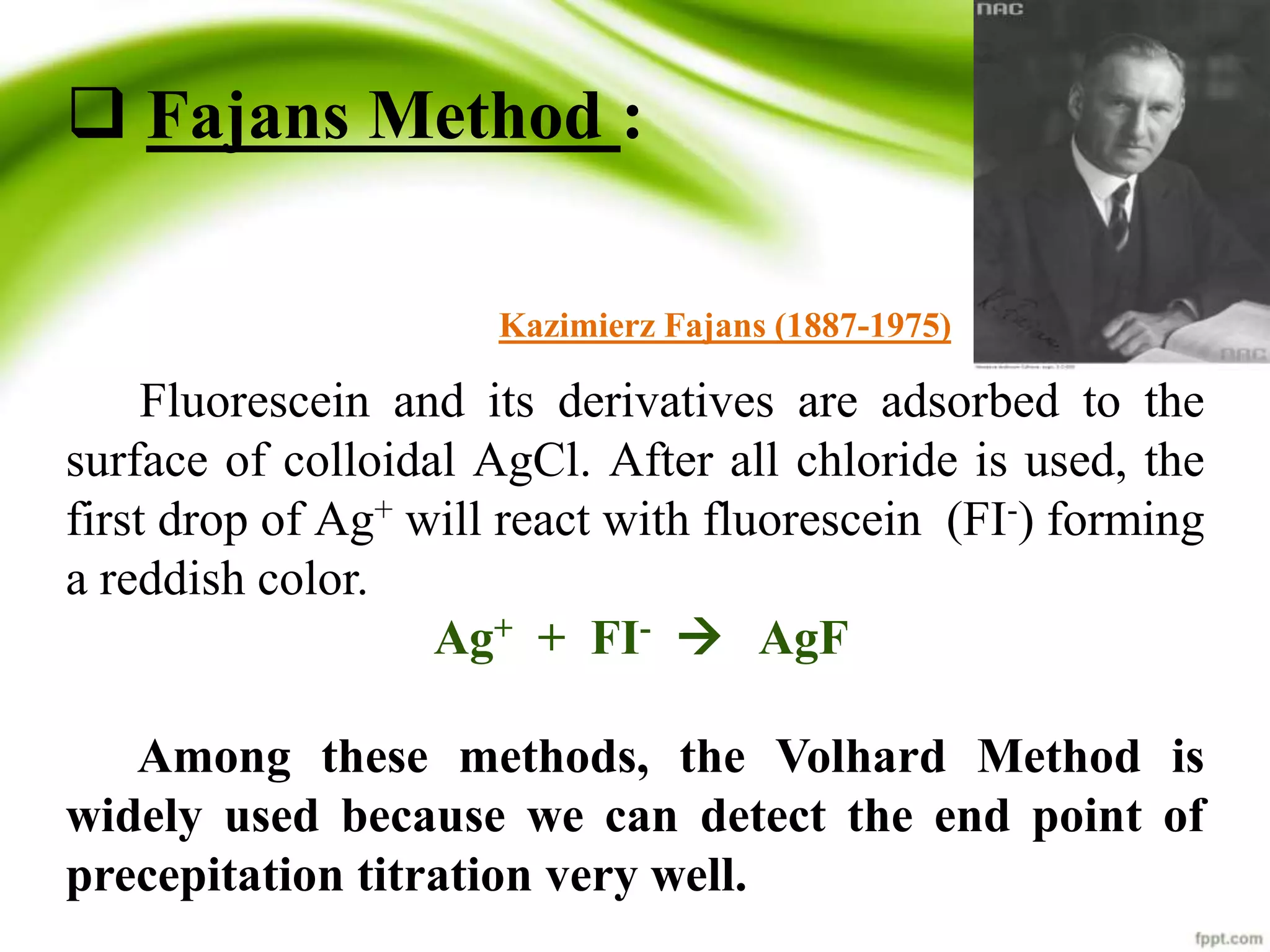  Fajans Method : 
Kazimierz Fajans (1887-1975) 
Fluorescein and its derivatives are adsorbed to the 
surface of colloidal AgCl. After all chloride is used, the 
first drop of Ag+ will react with fluorescein (FI-) forming 
a reddish color. 
Ag+ + FI-  AgF 
Among these methods, the Volhard Method is 
widely used because we can detect the end point of 
precepitation titration very well. 
 
