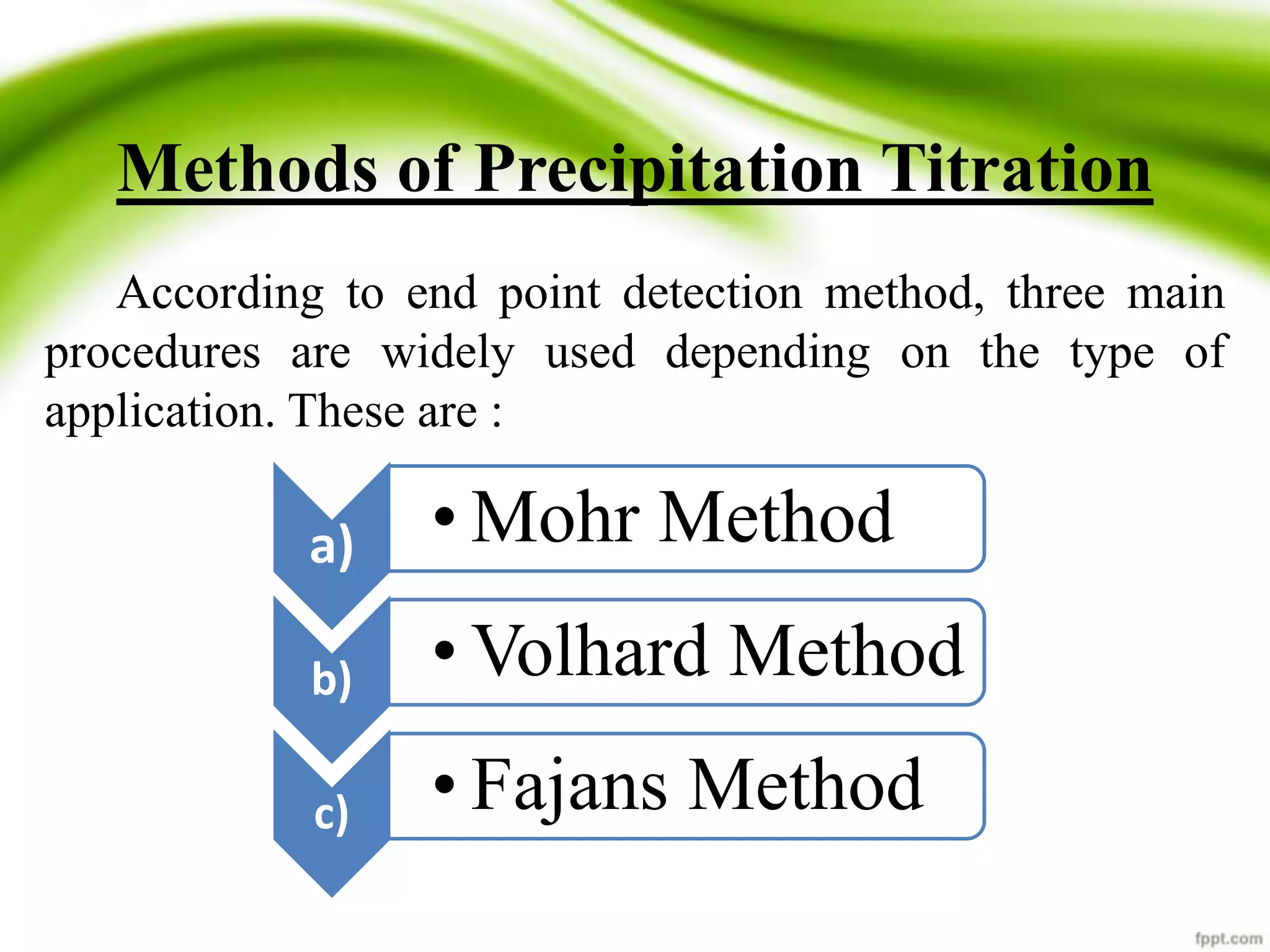 Methods of Precipitation Titration 
According to end point detection method, three main 
procedures are widely used depending on the type of 
application. These are : 
a) • Mohr Method 
b) •Volhard Method 
c) • Fajans Method 
 