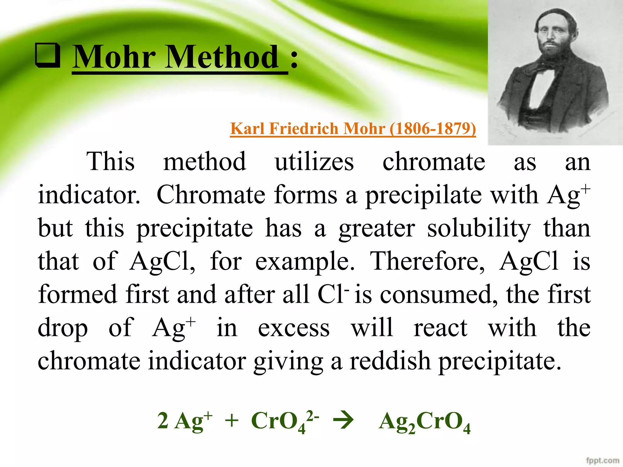  Mohr Method : 
Karl Friedrich Mohr (1806-1879) 
This method utilizes chromate as an 
indicator. Chromate forms a precipilate with Ag+ 
but this precipitate has a greater solubility than 
that of AgCl, for example. Therefore, AgCl is 
formed first and after all Cl- is consumed, the first 
drop of Ag+ in excess will react with the 
chromate indicator giving a reddish precipitate. 
2-  Ag2CrO4 
2 Ag+ + CrO4 
 