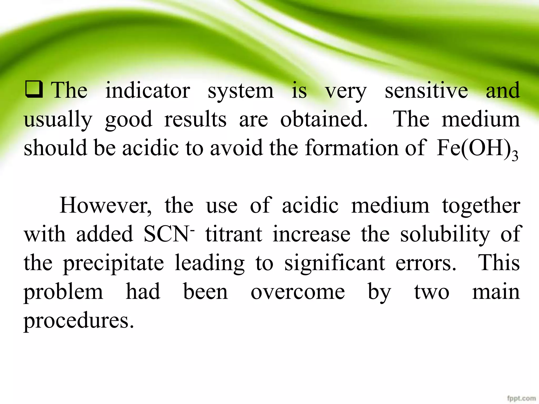  The indicator system is very sensitive and 
usually good results are obtained. The medium 
should be acidic to avoid the formation of Fe(OH)3 
However, the use of acidic medium together 
with added SCN- titrant increase the solubility of 
the precipitate leading to significant errors. This 
problem had been overcome by two main 
procedures. 
 