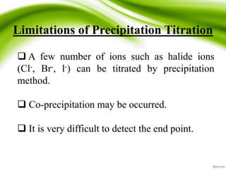 Limitations of Precipitation Titration 
 A few number of ions such as halide ions 
(Cl-, Br-, l-) can be titrated by precipitation 
method. 
 Co-precipitation may be occurred. 
 It is very difficult to detect the end point. 
 