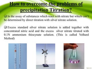 How to overcome the problems of 
precipitation Titration? 
 In the assay of substances which react with nitrate but which can’t 
be determined by direct titration with silver nitrate solution. 
 Excess standard silver nitrate solution is added together with 
concentrated nitric acid and the excess silver nitrate titrated with 
0.1N ammonium thiocynate solution. (This is called Volhard 
Method) 
 
