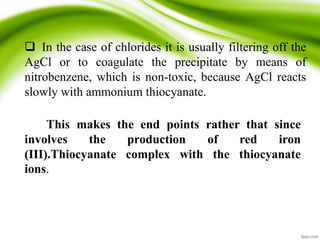  In the case of chlorides it is usually filtering off the 
AgCl or to coagulate the precipitate by means of 
nitrobenzene, which is non-toxic, because AgCl reacts 
slowly with ammonium thiocyanate. 
This makes the end points rather that since 
involves the production of red iron 
(III).Thiocyanate complex with the thiocyanate 
ions. 
 