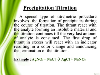 Precipitation Titration 
A special type of titremetric procedure 
involves the formation of precipitates during 
the course of titration. The titrant react with 
the analyte forming an insoluble material and 
the titration continues till the very last amount 
of analyte is consumed. The first drop of 
titrant in excess will react with an indicator 
resulting in a color change and announcing 
the termination of the titration. 
Example : AgNO3+ NaCl  AgCl + NaNO3 
 