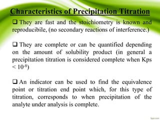 Characteristics of Precipitation Titration 
 They are fast and the stoichiometry is known and 
reproducibile, (no secondary reactions of interference.) 
 They are complete or can be quantified depending 
on the amount of solubility product (in general a 
precipitation titration is considered complete when Kps 
< 10-8) 
 An indicator can be used to find the equivalence 
point or titration end point which, for this type of 
titration, corresponds to when precipitation of the 
analyte under analysis is complete. 
 