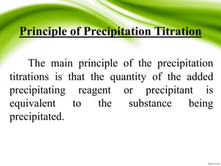Principle of Precipitation Titration 
The main principle of the precipitation 
titrations is that the quantity of the added 
precipitating reagent or precipitant is 
equivalent to the substance being 
precipitated. 
 