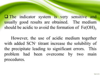  The indicator system is very sensitive and 
usually good results are obtained. The medium 
should be acidic to avoid the formation of Fe(OH)3 
However, the use of acidic medium together 
with added SCN- titrant increase the solubility of 
the precipitate leading to significant errors. This 
problem had been overcome by two main 
procedures. 
 