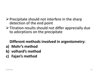 Precipitate should not interfere in the sharp
detection of the end point
Titration results should not differ apprecially due
to adorptions on the precipitate
Different methods involved in argentometry:
a) Mohr’s method
b) volhard’s method
c) Fajan’s method
8/26/2015 10
 